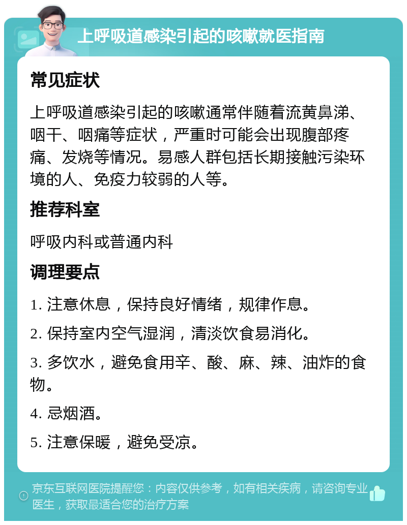 上呼吸道感染引起的咳嗽就医指南 常见症状 上呼吸道感染引起的咳嗽通常伴随着流黄鼻涕、咽干、咽痛等症状，严重时可能会出现腹部疼痛、发烧等情况。易感人群包括长期接触污染环境的人、免疫力较弱的人等。 推荐科室 呼吸内科或普通内科 调理要点 1. 注意休息，保持良好情绪，规律作息。 2. 保持室内空气湿润，清淡饮食易消化。 3. 多饮水，避免食用辛、酸、麻、辣、油炸的食物。 4. 忌烟酒。 5. 注意保暖，避免受凉。