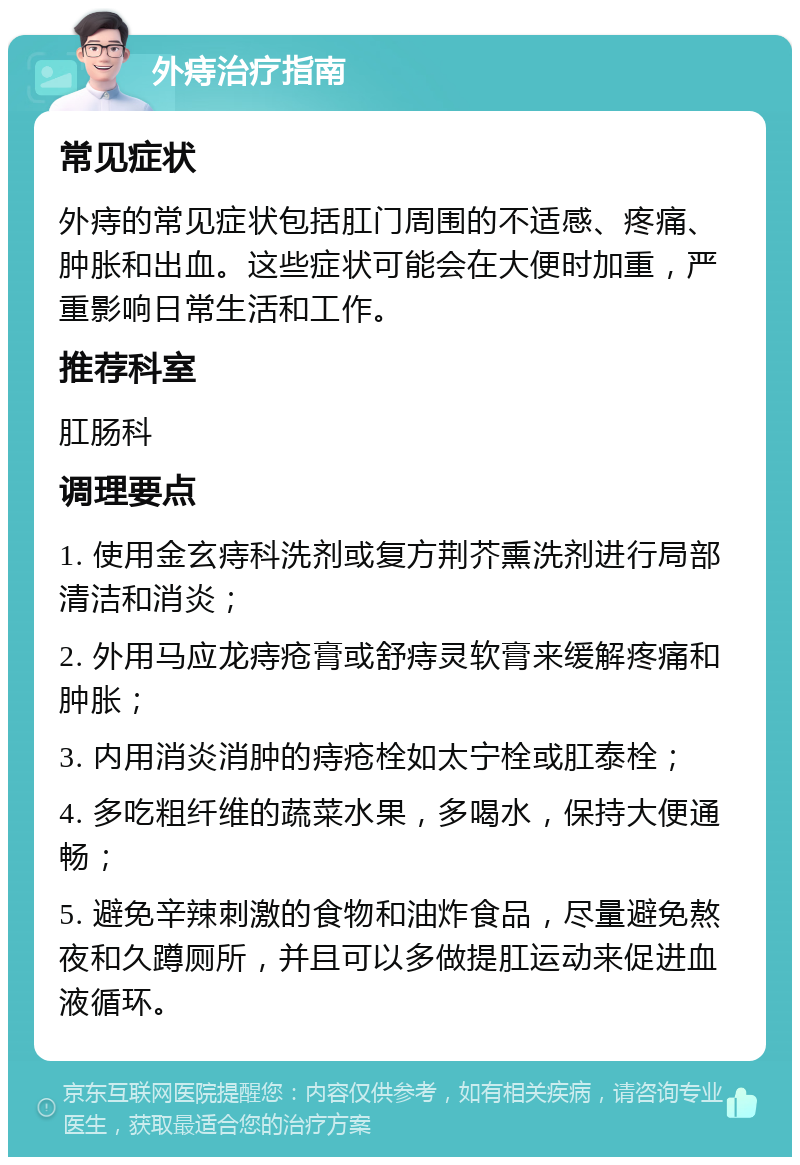 外痔治疗指南 常见症状 外痔的常见症状包括肛门周围的不适感、疼痛、肿胀和出血。这些症状可能会在大便时加重，严重影响日常生活和工作。 推荐科室 肛肠科 调理要点 1. 使用金玄痔科洗剂或复方荆芥熏洗剂进行局部清洁和消炎； 2. 外用马应龙痔疮膏或舒痔灵软膏来缓解疼痛和肿胀； 3. 内用消炎消肿的痔疮栓如太宁栓或肛泰栓； 4. 多吃粗纤维的蔬菜水果，多喝水，保持大便通畅； 5. 避免辛辣刺激的食物和油炸食品，尽量避免熬夜和久蹲厕所，并且可以多做提肛运动来促进血液循环。