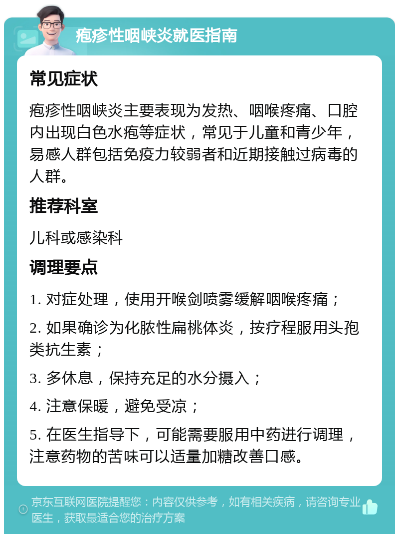 疱疹性咽峡炎就医指南 常见症状 疱疹性咽峡炎主要表现为发热、咽喉疼痛、口腔内出现白色水疱等症状，常见于儿童和青少年，易感人群包括免疫力较弱者和近期接触过病毒的人群。 推荐科室 儿科或感染科 调理要点 1. 对症处理，使用开喉剑喷雾缓解咽喉疼痛； 2. 如果确诊为化脓性扁桃体炎，按疗程服用头孢类抗生素； 3. 多休息，保持充足的水分摄入； 4. 注意保暖，避免受凉； 5. 在医生指导下，可能需要服用中药进行调理，注意药物的苦味可以适量加糖改善口感。