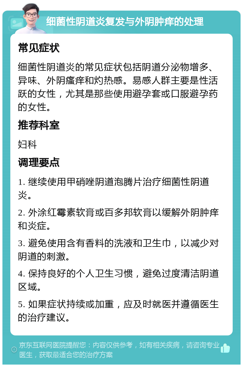 细菌性阴道炎复发与外阴肿痒的处理 常见症状 细菌性阴道炎的常见症状包括阴道分泌物增多、异味、外阴瘙痒和灼热感。易感人群主要是性活跃的女性，尤其是那些使用避孕套或口服避孕药的女性。 推荐科室 妇科 调理要点 1. 继续使用甲硝唑阴道泡腾片治疗细菌性阴道炎。 2. 外涂红霉素软膏或百多邦软膏以缓解外阴肿痒和炎症。 3. 避免使用含有香料的洗液和卫生巾，以减少对阴道的刺激。 4. 保持良好的个人卫生习惯，避免过度清洁阴道区域。 5. 如果症状持续或加重，应及时就医并遵循医生的治疗建议。