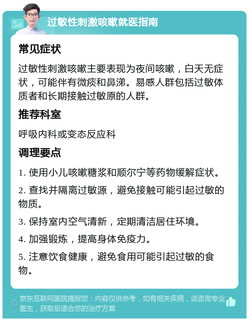 过敏性刺激咳嗽就医指南 常见症状 过敏性刺激咳嗽主要表现为夜间咳嗽，白天无症状，可能伴有微痰和鼻涕。易感人群包括过敏体质者和长期接触过敏原的人群。 推荐科室 呼吸内科或变态反应科 调理要点 1. 使用小儿咳嗽糖浆和顺尔宁等药物缓解症状。 2. 查找并隔离过敏源，避免接触可能引起过敏的物质。 3. 保持室内空气清新，定期清洁居住环境。 4. 加强锻炼，提高身体免疫力。 5. 注意饮食健康，避免食用可能引起过敏的食物。