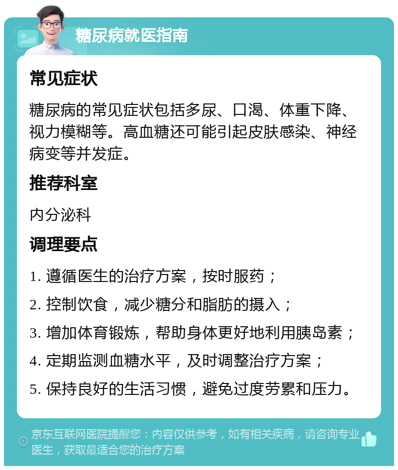 糖尿病就医指南 常见症状 糖尿病的常见症状包括多尿、口渴、体重下降、视力模糊等。高血糖还可能引起皮肤感染、神经病变等并发症。 推荐科室 内分泌科 调理要点 1. 遵循医生的治疗方案，按时服药； 2. 控制饮食，减少糖分和脂肪的摄入； 3. 增加体育锻炼，帮助身体更好地利用胰岛素； 4. 定期监测血糖水平，及时调整治疗方案； 5. 保持良好的生活习惯，避免过度劳累和压力。