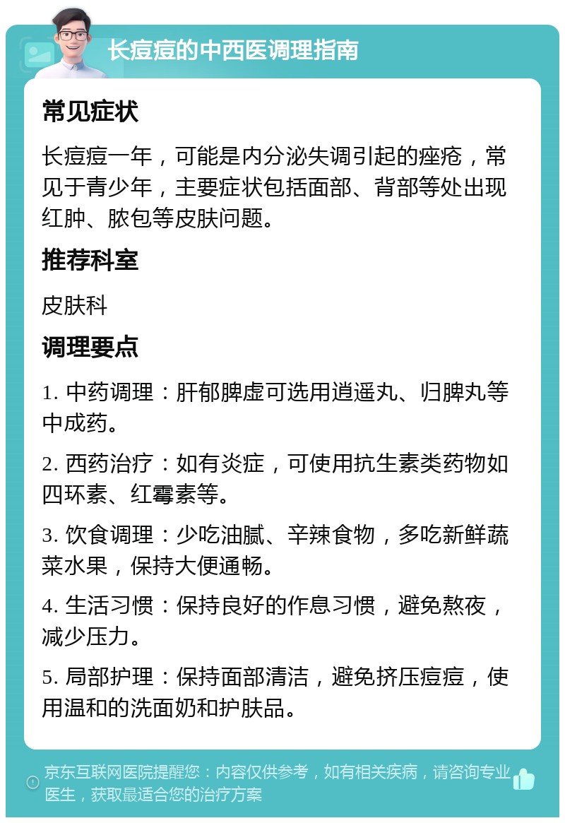 长痘痘的中西医调理指南 常见症状 长痘痘一年，可能是内分泌失调引起的痤疮，常见于青少年，主要症状包括面部、背部等处出现红肿、脓包等皮肤问题。 推荐科室 皮肤科 调理要点 1. 中药调理：肝郁脾虚可选用逍遥丸、归脾丸等中成药。 2. 西药治疗：如有炎症，可使用抗生素类药物如四环素、红霉素等。 3. 饮食调理：少吃油腻、辛辣食物，多吃新鲜蔬菜水果，保持大便通畅。 4. 生活习惯：保持良好的作息习惯，避免熬夜，减少压力。 5. 局部护理：保持面部清洁，避免挤压痘痘，使用温和的洗面奶和护肤品。