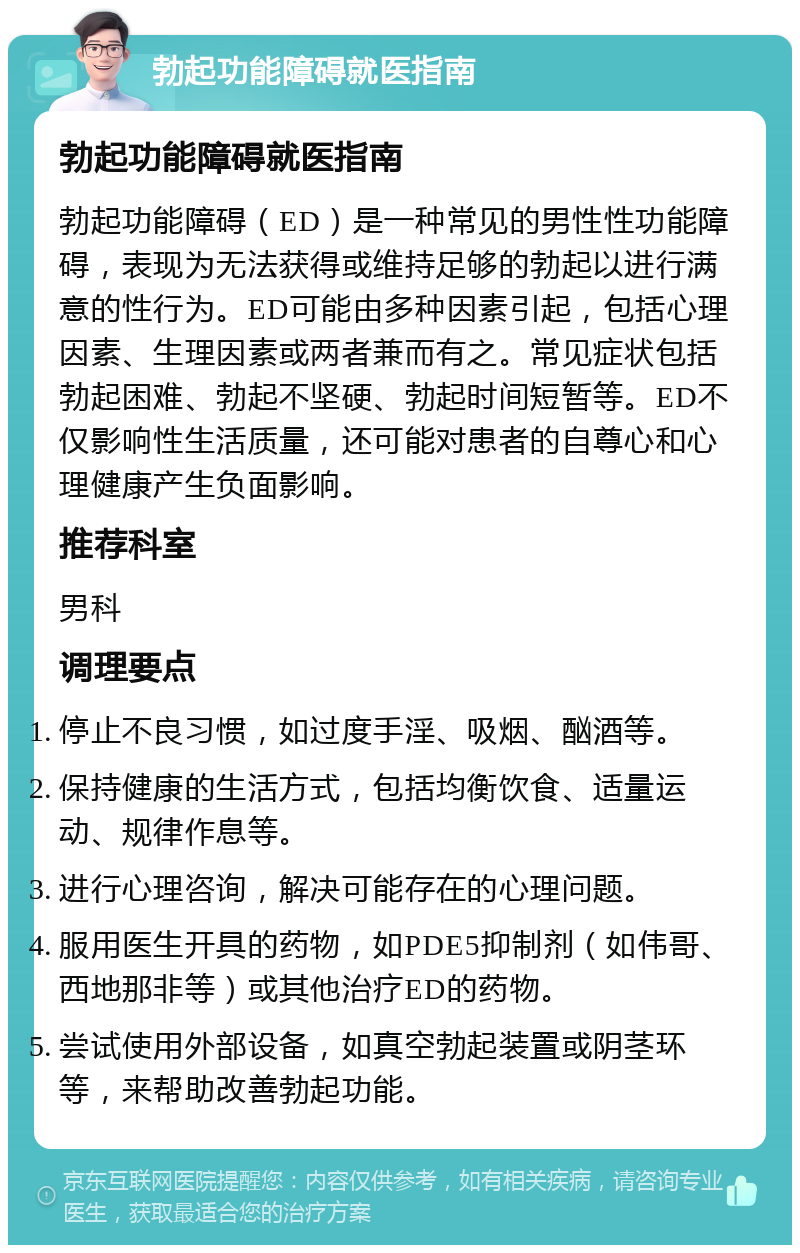 勃起功能障碍就医指南 勃起功能障碍就医指南 勃起功能障碍（ED）是一种常见的男性性功能障碍，表现为无法获得或维持足够的勃起以进行满意的性行为。ED可能由多种因素引起，包括心理因素、生理因素或两者兼而有之。常见症状包括勃起困难、勃起不坚硬、勃起时间短暂等。ED不仅影响性生活质量，还可能对患者的自尊心和心理健康产生负面影响。 推荐科室 男科 调理要点 停止不良习惯，如过度手淫、吸烟、酗酒等。 保持健康的生活方式，包括均衡饮食、适量运动、规律作息等。 进行心理咨询，解决可能存在的心理问题。 服用医生开具的药物，如PDE5抑制剂（如伟哥、西地那非等）或其他治疗ED的药物。 尝试使用外部设备，如真空勃起装置或阴茎环等，来帮助改善勃起功能。