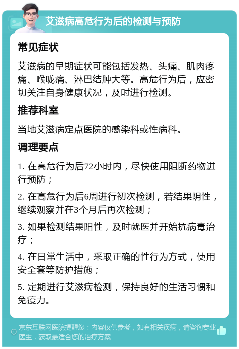 艾滋病高危行为后的检测与预防 常见症状 艾滋病的早期症状可能包括发热、头痛、肌肉疼痛、喉咙痛、淋巴结肿大等。高危行为后，应密切关注自身健康状况，及时进行检测。 推荐科室 当地艾滋病定点医院的感染科或性病科。 调理要点 1. 在高危行为后72小时内，尽快使用阻断药物进行预防； 2. 在高危行为后6周进行初次检测，若结果阴性，继续观察并在3个月后再次检测； 3. 如果检测结果阳性，及时就医并开始抗病毒治疗； 4. 在日常生活中，采取正确的性行为方式，使用安全套等防护措施； 5. 定期进行艾滋病检测，保持良好的生活习惯和免疫力。