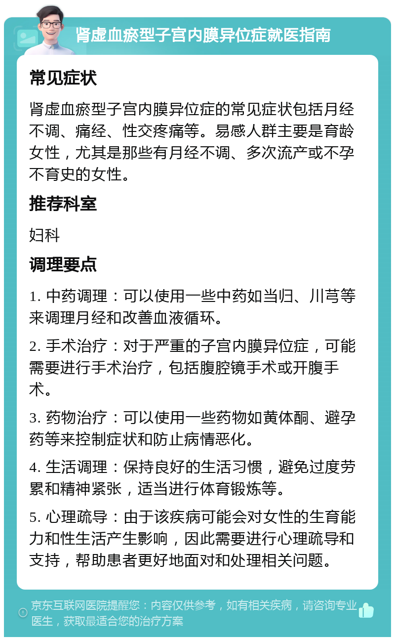 肾虚血瘀型子宫内膜异位症就医指南 常见症状 肾虚血瘀型子宫内膜异位症的常见症状包括月经不调、痛经、性交疼痛等。易感人群主要是育龄女性，尤其是那些有月经不调、多次流产或不孕不育史的女性。 推荐科室 妇科 调理要点 1. 中药调理：可以使用一些中药如当归、川芎等来调理月经和改善血液循环。 2. 手术治疗：对于严重的子宫内膜异位症，可能需要进行手术治疗，包括腹腔镜手术或开腹手术。 3. 药物治疗：可以使用一些药物如黄体酮、避孕药等来控制症状和防止病情恶化。 4. 生活调理：保持良好的生活习惯，避免过度劳累和精神紧张，适当进行体育锻炼等。 5. 心理疏导：由于该疾病可能会对女性的生育能力和性生活产生影响，因此需要进行心理疏导和支持，帮助患者更好地面对和处理相关问题。