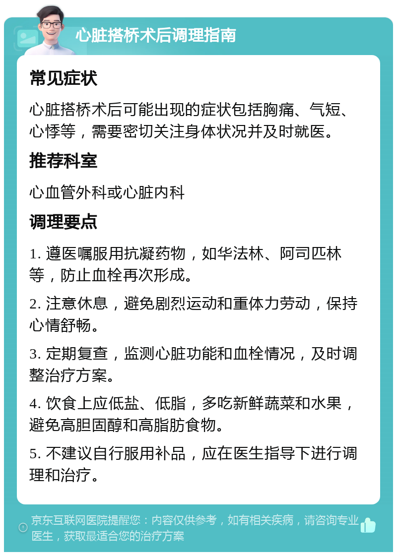 心脏搭桥术后调理指南 常见症状 心脏搭桥术后可能出现的症状包括胸痛、气短、心悸等，需要密切关注身体状况并及时就医。 推荐科室 心血管外科或心脏内科 调理要点 1. 遵医嘱服用抗凝药物，如华法林、阿司匹林等，防止血栓再次形成。 2. 注意休息，避免剧烈运动和重体力劳动，保持心情舒畅。 3. 定期复查，监测心脏功能和血栓情况，及时调整治疗方案。 4. 饮食上应低盐、低脂，多吃新鲜蔬菜和水果，避免高胆固醇和高脂肪食物。 5. 不建议自行服用补品，应在医生指导下进行调理和治疗。