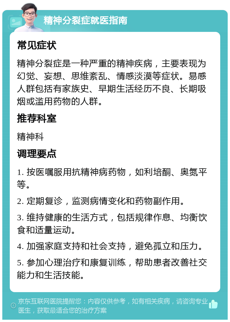 精神分裂症就医指南 常见症状 精神分裂症是一种严重的精神疾病，主要表现为幻觉、妄想、思维紊乱、情感淡漠等症状。易感人群包括有家族史、早期生活经历不良、长期吸烟或滥用药物的人群。 推荐科室 精神科 调理要点 1. 按医嘱服用抗精神病药物，如利培酮、奥氮平等。 2. 定期复诊，监测病情变化和药物副作用。 3. 维持健康的生活方式，包括规律作息、均衡饮食和适量运动。 4. 加强家庭支持和社会支持，避免孤立和压力。 5. 参加心理治疗和康复训练，帮助患者改善社交能力和生活技能。