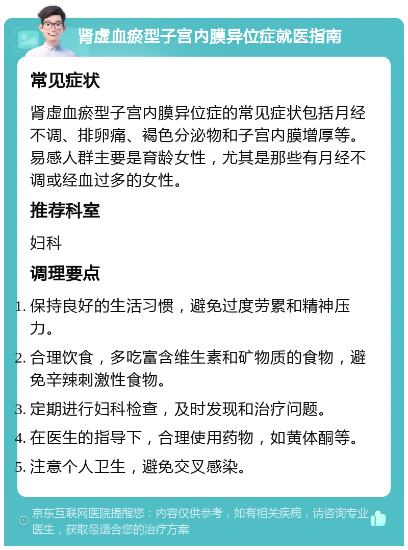 肾虚血瘀型子宫内膜异位症就医指南 常见症状 肾虚血瘀型子宫内膜异位症的常见症状包括月经不调、排卵痛、褐色分泌物和子宫内膜增厚等。易感人群主要是育龄女性，尤其是那些有月经不调或经血过多的女性。 推荐科室 妇科 调理要点 保持良好的生活习惯，避免过度劳累和精神压力。 合理饮食，多吃富含维生素和矿物质的食物，避免辛辣刺激性食物。 定期进行妇科检查，及时发现和治疗问题。 在医生的指导下，合理使用药物，如黄体酮等。 注意个人卫生，避免交叉感染。