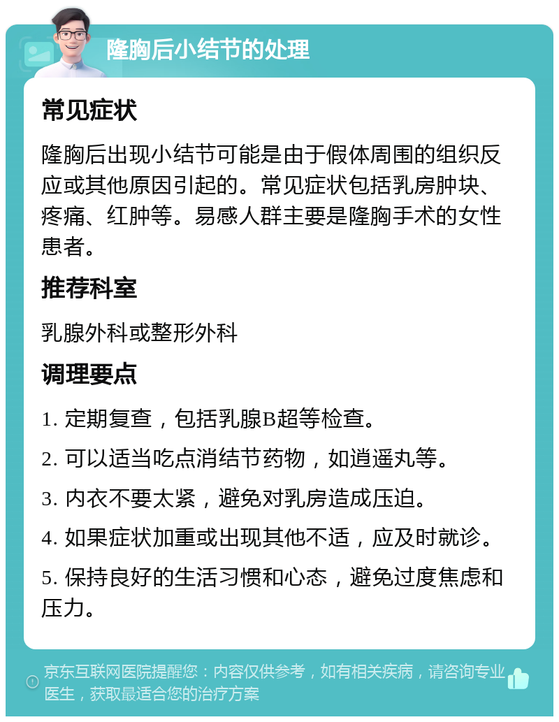 隆胸后小结节的处理 常见症状 隆胸后出现小结节可能是由于假体周围的组织反应或其他原因引起的。常见症状包括乳房肿块、疼痛、红肿等。易感人群主要是隆胸手术的女性患者。 推荐科室 乳腺外科或整形外科 调理要点 1. 定期复查，包括乳腺B超等检查。 2. 可以适当吃点消结节药物，如逍遥丸等。 3. 内衣不要太紧，避免对乳房造成压迫。 4. 如果症状加重或出现其他不适，应及时就诊。 5. 保持良好的生活习惯和心态，避免过度焦虑和压力。