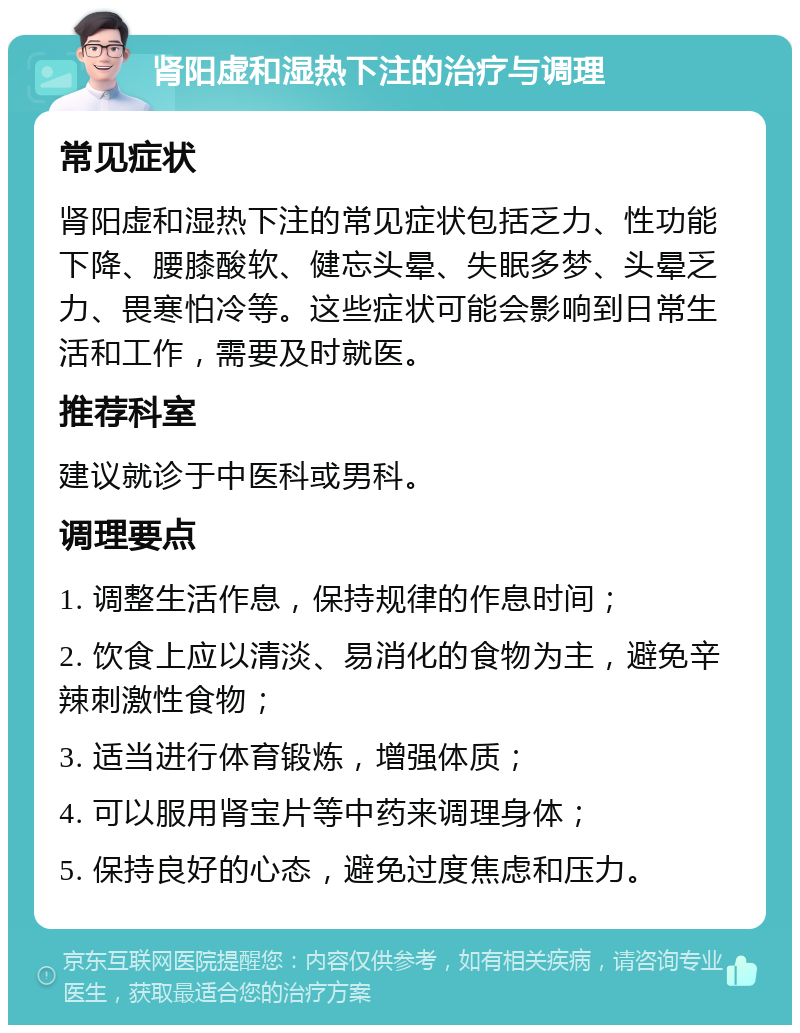 肾阳虚和湿热下注的治疗与调理 常见症状 肾阳虚和湿热下注的常见症状包括乏力、性功能下降、腰膝酸软、健忘头晕、失眠多梦、头晕乏力、畏寒怕冷等。这些症状可能会影响到日常生活和工作，需要及时就医。 推荐科室 建议就诊于中医科或男科。 调理要点 1. 调整生活作息，保持规律的作息时间； 2. 饮食上应以清淡、易消化的食物为主，避免辛辣刺激性食物； 3. 适当进行体育锻炼，增强体质； 4. 可以服用肾宝片等中药来调理身体； 5. 保持良好的心态，避免过度焦虑和压力。