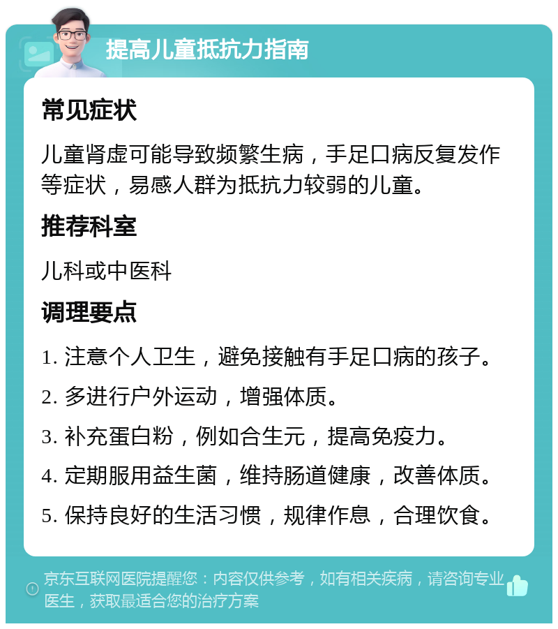 提高儿童抵抗力指南 常见症状 儿童肾虚可能导致频繁生病，手足口病反复发作等症状，易感人群为抵抗力较弱的儿童。 推荐科室 儿科或中医科 调理要点 1. 注意个人卫生，避免接触有手足口病的孩子。 2. 多进行户外运动，增强体质。 3. 补充蛋白粉，例如合生元，提高免疫力。 4. 定期服用益生菌，维持肠道健康，改善体质。 5. 保持良好的生活习惯，规律作息，合理饮食。