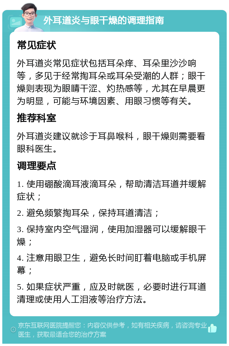 外耳道炎与眼干燥的调理指南 常见症状 外耳道炎常见症状包括耳朵痒、耳朵里沙沙响等，多见于经常掏耳朵或耳朵受潮的人群；眼干燥则表现为眼睛干涩、灼热感等，尤其在早晨更为明显，可能与环境因素、用眼习惯等有关。 推荐科室 外耳道炎建议就诊于耳鼻喉科，眼干燥则需要看眼科医生。 调理要点 1. 使用硼酸滴耳液滴耳朵，帮助清洁耳道并缓解症状； 2. 避免频繁掏耳朵，保持耳道清洁； 3. 保持室内空气湿润，使用加湿器可以缓解眼干燥； 4. 注意用眼卫生，避免长时间盯着电脑或手机屏幕； 5. 如果症状严重，应及时就医，必要时进行耳道清理或使用人工泪液等治疗方法。