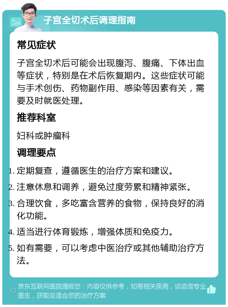 子宫全切术后调理指南 常见症状 子宫全切术后可能会出现腹泻、腹痛、下体出血等症状，特别是在术后恢复期内。这些症状可能与手术创伤、药物副作用、感染等因素有关，需要及时就医处理。 推荐科室 妇科或肿瘤科 调理要点 定期复查，遵循医生的治疗方案和建议。 注意休息和调养，避免过度劳累和精神紧张。 合理饮食，多吃富含营养的食物，保持良好的消化功能。 适当进行体育锻炼，增强体质和免疫力。 如有需要，可以考虑中医治疗或其他辅助治疗方法。