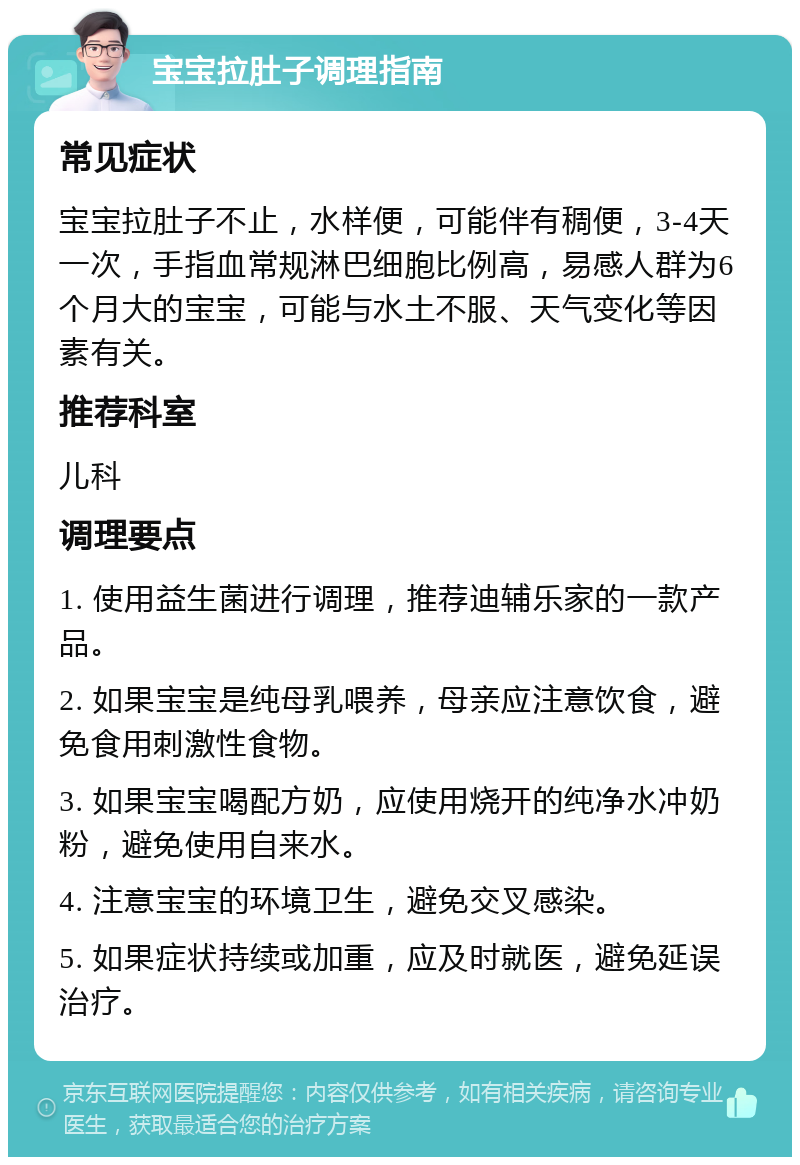 宝宝拉肚子调理指南 常见症状 宝宝拉肚子不止，水样便，可能伴有稠便，3-4天一次，手指血常规淋巴细胞比例高，易感人群为6个月大的宝宝，可能与水土不服、天气变化等因素有关。 推荐科室 儿科 调理要点 1. 使用益生菌进行调理，推荐迪辅乐家的一款产品。 2. 如果宝宝是纯母乳喂养，母亲应注意饮食，避免食用刺激性食物。 3. 如果宝宝喝配方奶，应使用烧开的纯净水冲奶粉，避免使用自来水。 4. 注意宝宝的环境卫生，避免交叉感染。 5. 如果症状持续或加重，应及时就医，避免延误治疗。