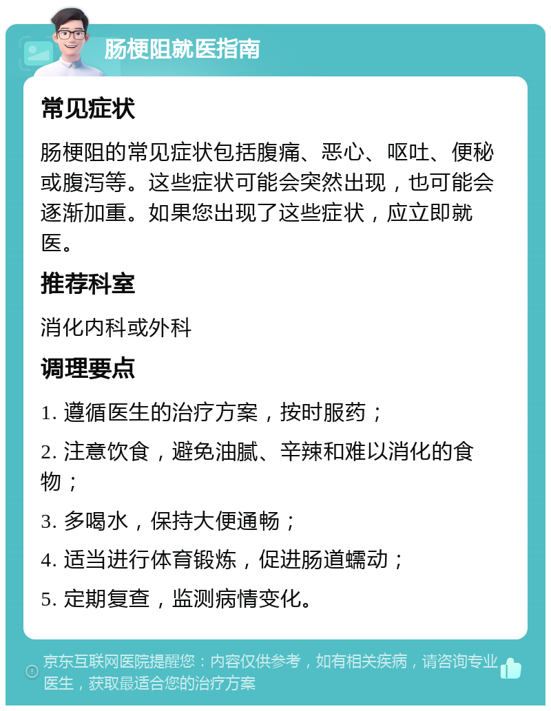 肠梗阻就医指南 常见症状 肠梗阻的常见症状包括腹痛、恶心、呕吐、便秘或腹泻等。这些症状可能会突然出现，也可能会逐渐加重。如果您出现了这些症状，应立即就医。 推荐科室 消化内科或外科 调理要点 1. 遵循医生的治疗方案，按时服药； 2. 注意饮食，避免油腻、辛辣和难以消化的食物； 3. 多喝水，保持大便通畅； 4. 适当进行体育锻炼，促进肠道蠕动； 5. 定期复查，监测病情变化。