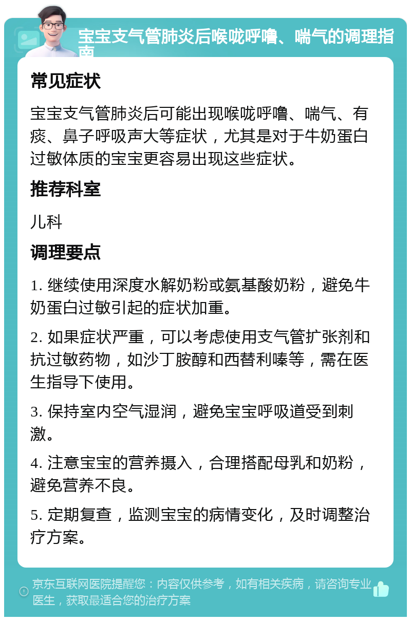 宝宝支气管肺炎后喉咙呼噜、喘气的调理指南 常见症状 宝宝支气管肺炎后可能出现喉咙呼噜、喘气、有痰、鼻子呼吸声大等症状，尤其是对于牛奶蛋白过敏体质的宝宝更容易出现这些症状。 推荐科室 儿科 调理要点 1. 继续使用深度水解奶粉或氨基酸奶粉，避免牛奶蛋白过敏引起的症状加重。 2. 如果症状严重，可以考虑使用支气管扩张剂和抗过敏药物，如沙丁胺醇和西替利嗪等，需在医生指导下使用。 3. 保持室内空气湿润，避免宝宝呼吸道受到刺激。 4. 注意宝宝的营养摄入，合理搭配母乳和奶粉，避免营养不良。 5. 定期复查，监测宝宝的病情变化，及时调整治疗方案。