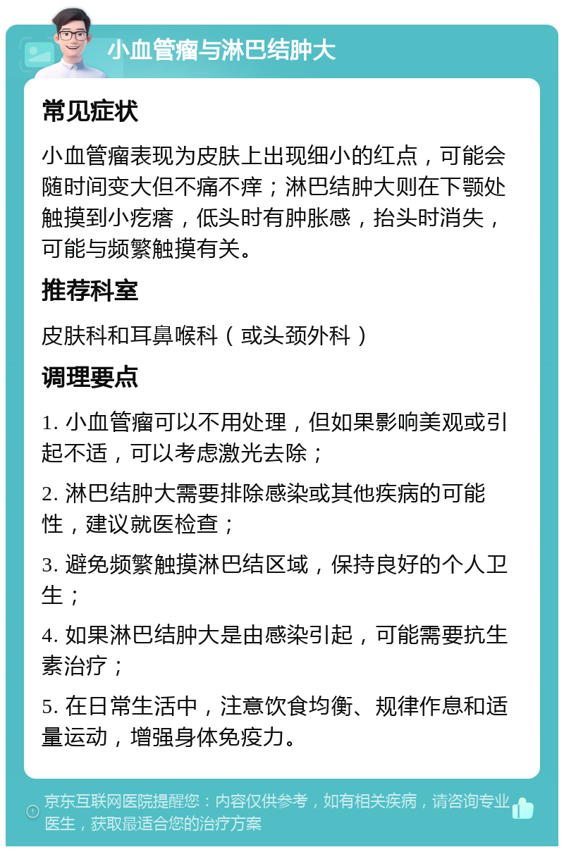 小血管瘤与淋巴结肿大 常见症状 小血管瘤表现为皮肤上出现细小的红点，可能会随时间变大但不痛不痒；淋巴结肿大则在下颚处触摸到小疙瘩，低头时有肿胀感，抬头时消失，可能与频繁触摸有关。 推荐科室 皮肤科和耳鼻喉科（或头颈外科） 调理要点 1. 小血管瘤可以不用处理，但如果影响美观或引起不适，可以考虑激光去除； 2. 淋巴结肿大需要排除感染或其他疾病的可能性，建议就医检查； 3. 避免频繁触摸淋巴结区域，保持良好的个人卫生； 4. 如果淋巴结肿大是由感染引起，可能需要抗生素治疗； 5. 在日常生活中，注意饮食均衡、规律作息和适量运动，增强身体免疫力。