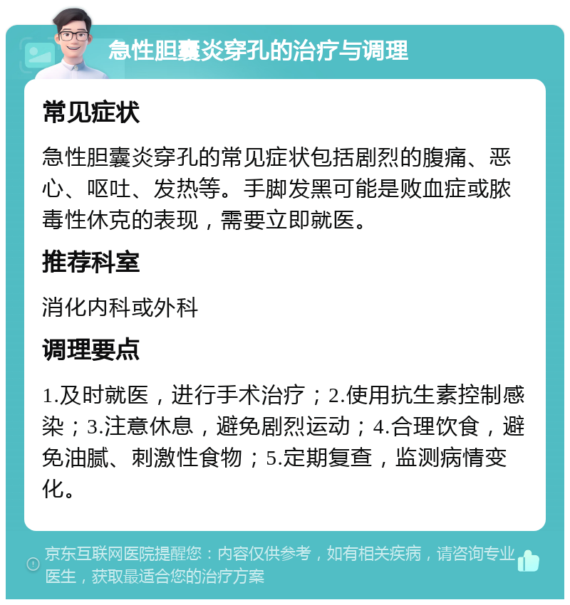 急性胆囊炎穿孔的治疗与调理 常见症状 急性胆囊炎穿孔的常见症状包括剧烈的腹痛、恶心、呕吐、发热等。手脚发黑可能是败血症或脓毒性休克的表现，需要立即就医。 推荐科室 消化内科或外科 调理要点 1.及时就医，进行手术治疗；2.使用抗生素控制感染；3.注意休息，避免剧烈运动；4.合理饮食，避免油腻、刺激性食物；5.定期复查，监测病情变化。