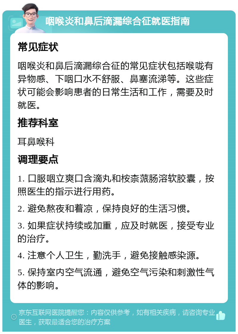 咽喉炎和鼻后滴漏综合征就医指南 常见症状 咽喉炎和鼻后滴漏综合征的常见症状包括喉咙有异物感、下咽口水不舒服、鼻塞流涕等。这些症状可能会影响患者的日常生活和工作，需要及时就医。 推荐科室 耳鼻喉科 调理要点 1. 口服咽立爽口含滴丸和桉柰蒎肠溶软胶囊，按照医生的指示进行用药。 2. 避免熬夜和着凉，保持良好的生活习惯。 3. 如果症状持续或加重，应及时就医，接受专业的治疗。 4. 注意个人卫生，勤洗手，避免接触感染源。 5. 保持室内空气流通，避免空气污染和刺激性气体的影响。