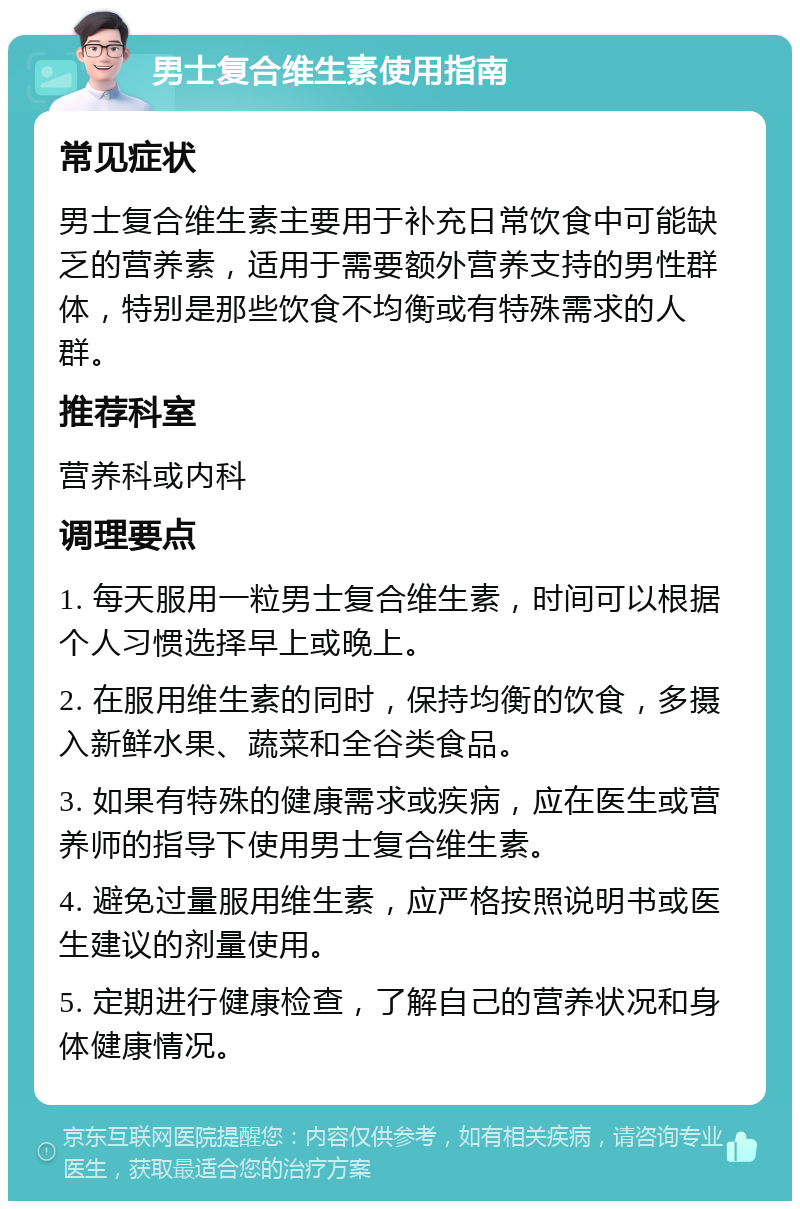 男士复合维生素使用指南 常见症状 男士复合维生素主要用于补充日常饮食中可能缺乏的营养素，适用于需要额外营养支持的男性群体，特别是那些饮食不均衡或有特殊需求的人群。 推荐科室 营养科或内科 调理要点 1. 每天服用一粒男士复合维生素，时间可以根据个人习惯选择早上或晚上。 2. 在服用维生素的同时，保持均衡的饮食，多摄入新鲜水果、蔬菜和全谷类食品。 3. 如果有特殊的健康需求或疾病，应在医生或营养师的指导下使用男士复合维生素。 4. 避免过量服用维生素，应严格按照说明书或医生建议的剂量使用。 5. 定期进行健康检查，了解自己的营养状况和身体健康情况。