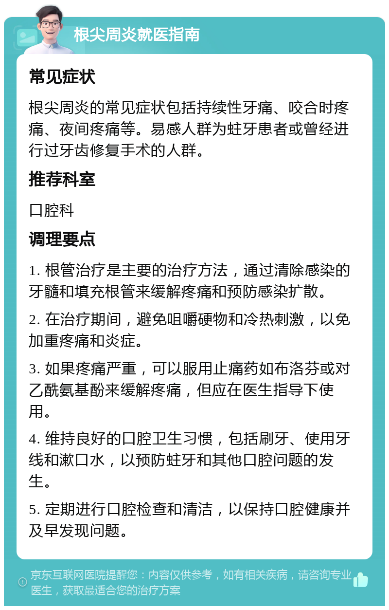 根尖周炎就医指南 常见症状 根尖周炎的常见症状包括持续性牙痛、咬合时疼痛、夜间疼痛等。易感人群为蛀牙患者或曾经进行过牙齿修复手术的人群。 推荐科室 口腔科 调理要点 1. 根管治疗是主要的治疗方法，通过清除感染的牙髓和填充根管来缓解疼痛和预防感染扩散。 2. 在治疗期间，避免咀嚼硬物和冷热刺激，以免加重疼痛和炎症。 3. 如果疼痛严重，可以服用止痛药如布洛芬或对乙酰氨基酚来缓解疼痛，但应在医生指导下使用。 4. 维持良好的口腔卫生习惯，包括刷牙、使用牙线和漱口水，以预防蛀牙和其他口腔问题的发生。 5. 定期进行口腔检查和清洁，以保持口腔健康并及早发现问题。