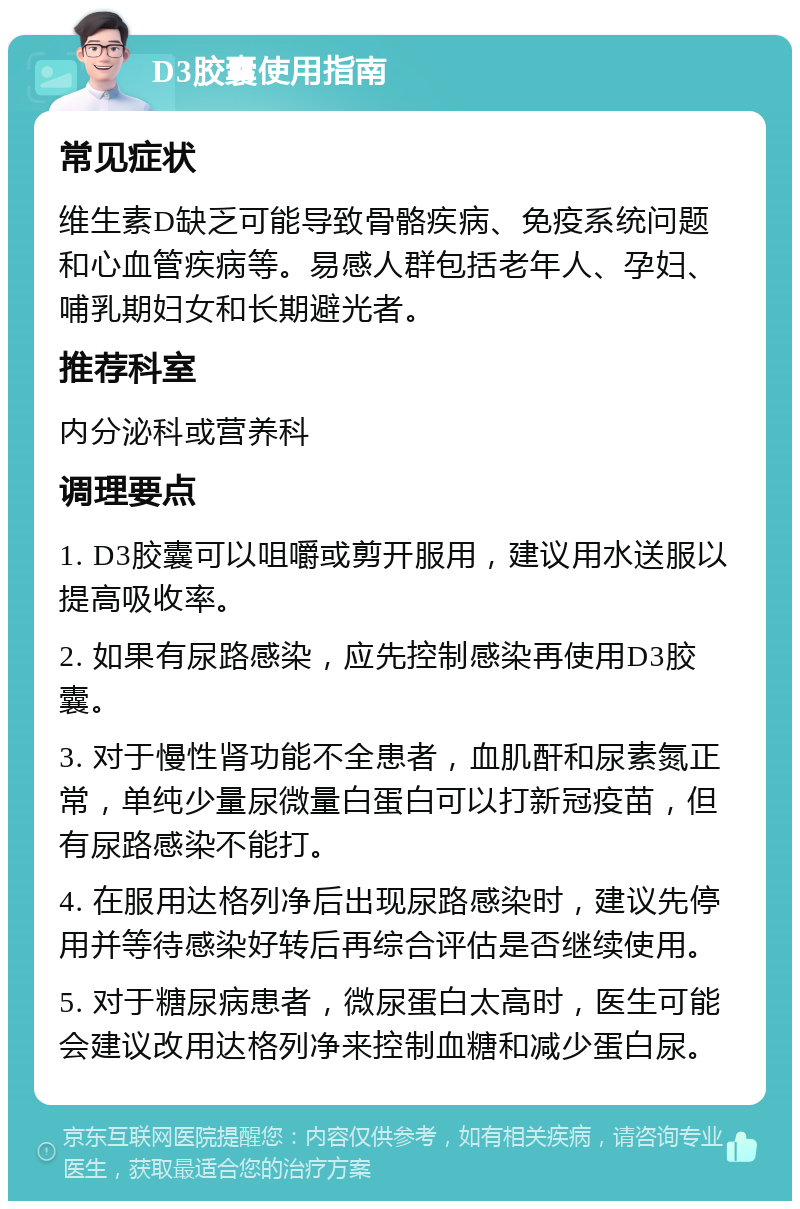 D3胶囊使用指南 常见症状 维生素D缺乏可能导致骨骼疾病、免疫系统问题和心血管疾病等。易感人群包括老年人、孕妇、哺乳期妇女和长期避光者。 推荐科室 内分泌科或营养科 调理要点 1. D3胶囊可以咀嚼或剪开服用，建议用水送服以提高吸收率。 2. 如果有尿路感染，应先控制感染再使用D3胶囊。 3. 对于慢性肾功能不全患者，血肌酐和尿素氮正常，单纯少量尿微量白蛋白可以打新冠疫苗，但有尿路感染不能打。 4. 在服用达格列净后出现尿路感染时，建议先停用并等待感染好转后再综合评估是否继续使用。 5. 对于糖尿病患者，微尿蛋白太高时，医生可能会建议改用达格列净来控制血糖和减少蛋白尿。