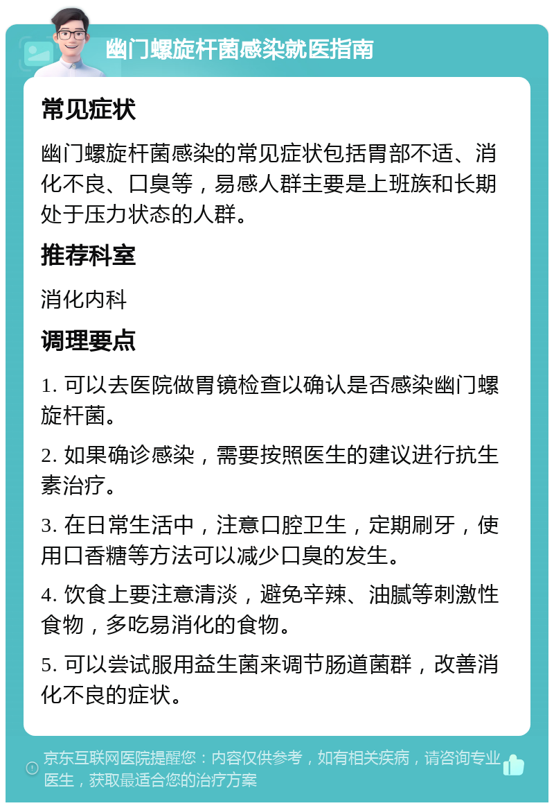 幽门螺旋杆菌感染就医指南 常见症状 幽门螺旋杆菌感染的常见症状包括胃部不适、消化不良、口臭等，易感人群主要是上班族和长期处于压力状态的人群。 推荐科室 消化内科 调理要点 1. 可以去医院做胃镜检查以确认是否感染幽门螺旋杆菌。 2. 如果确诊感染，需要按照医生的建议进行抗生素治疗。 3. 在日常生活中，注意口腔卫生，定期刷牙，使用口香糖等方法可以减少口臭的发生。 4. 饮食上要注意清淡，避免辛辣、油腻等刺激性食物，多吃易消化的食物。 5. 可以尝试服用益生菌来调节肠道菌群，改善消化不良的症状。