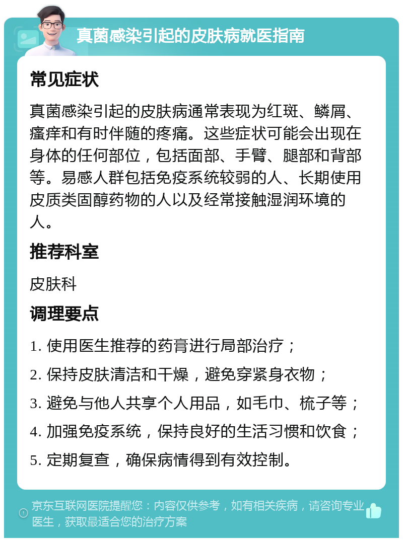 真菌感染引起的皮肤病就医指南 常见症状 真菌感染引起的皮肤病通常表现为红斑、鳞屑、瘙痒和有时伴随的疼痛。这些症状可能会出现在身体的任何部位，包括面部、手臂、腿部和背部等。易感人群包括免疫系统较弱的人、长期使用皮质类固醇药物的人以及经常接触湿润环境的人。 推荐科室 皮肤科 调理要点 1. 使用医生推荐的药膏进行局部治疗； 2. 保持皮肤清洁和干燥，避免穿紧身衣物； 3. 避免与他人共享个人用品，如毛巾、梳子等； 4. 加强免疫系统，保持良好的生活习惯和饮食； 5. 定期复查，确保病情得到有效控制。