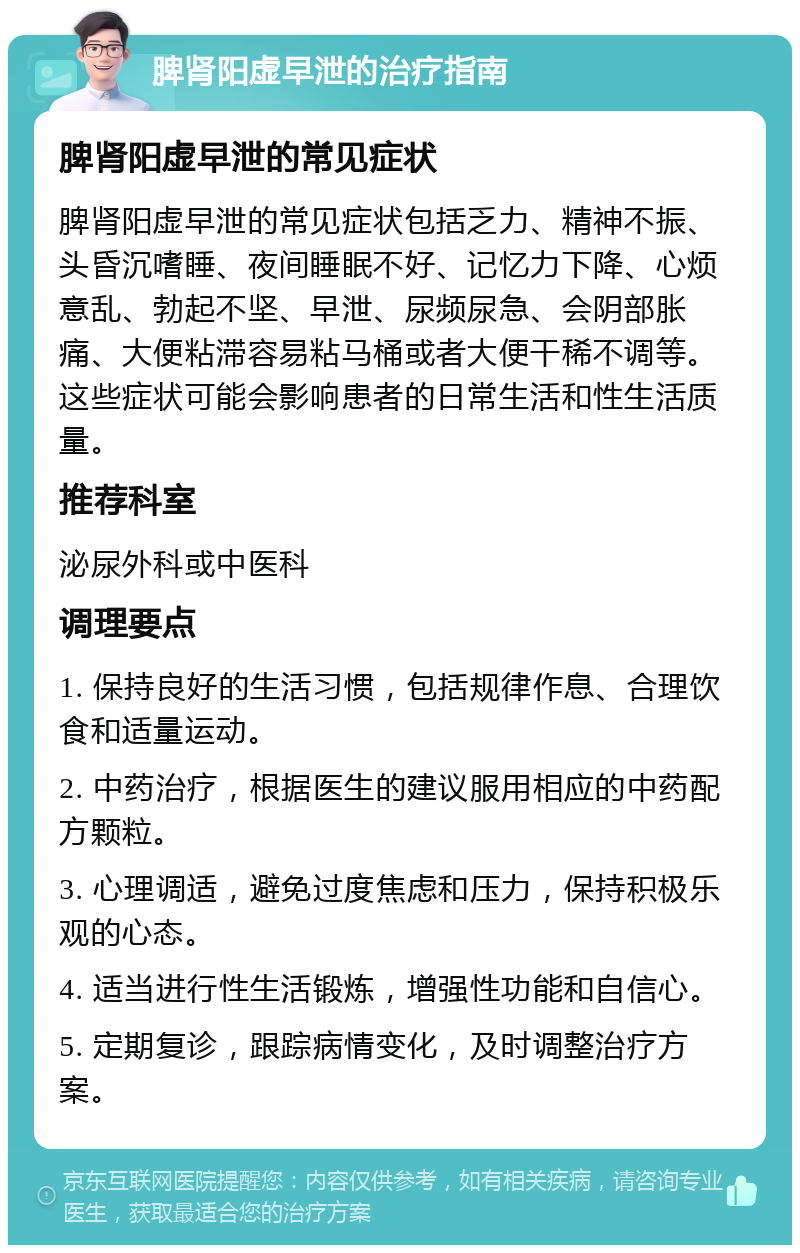 脾肾阳虚早泄的治疗指南 脾肾阳虚早泄的常见症状 脾肾阳虚早泄的常见症状包括乏力、精神不振、头昏沉嗜睡、夜间睡眠不好、记忆力下降、心烦意乱、勃起不坚、早泄、尿频尿急、会阴部胀痛、大便粘滞容易粘马桶或者大便干稀不调等。这些症状可能会影响患者的日常生活和性生活质量。 推荐科室 泌尿外科或中医科 调理要点 1. 保持良好的生活习惯，包括规律作息、合理饮食和适量运动。 2. 中药治疗，根据医生的建议服用相应的中药配方颗粒。 3. 心理调适，避免过度焦虑和压力，保持积极乐观的心态。 4. 适当进行性生活锻炼，增强性功能和自信心。 5. 定期复诊，跟踪病情变化，及时调整治疗方案。