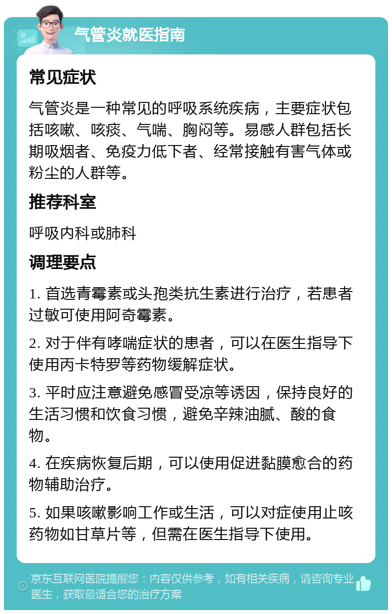 气管炎就医指南 常见症状 气管炎是一种常见的呼吸系统疾病，主要症状包括咳嗽、咳痰、气喘、胸闷等。易感人群包括长期吸烟者、免疫力低下者、经常接触有害气体或粉尘的人群等。 推荐科室 呼吸内科或肺科 调理要点 1. 首选青霉素或头孢类抗生素进行治疗，若患者过敏可使用阿奇霉素。 2. 对于伴有哮喘症状的患者，可以在医生指导下使用丙卡特罗等药物缓解症状。 3. 平时应注意避免感冒受凉等诱因，保持良好的生活习惯和饮食习惯，避免辛辣油腻、酸的食物。 4. 在疾病恢复后期，可以使用促进黏膜愈合的药物辅助治疗。 5. 如果咳嗽影响工作或生活，可以对症使用止咳药物如甘草片等，但需在医生指导下使用。