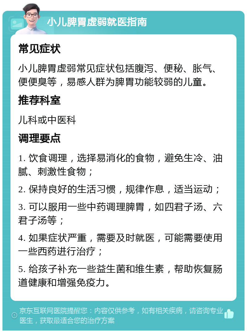 小儿脾胃虚弱就医指南 常见症状 小儿脾胃虚弱常见症状包括腹泻、便秘、胀气、便便臭等，易感人群为脾胃功能较弱的儿童。 推荐科室 儿科或中医科 调理要点 1. 饮食调理，选择易消化的食物，避免生冷、油腻、刺激性食物； 2. 保持良好的生活习惯，规律作息，适当运动； 3. 可以服用一些中药调理脾胃，如四君子汤、六君子汤等； 4. 如果症状严重，需要及时就医，可能需要使用一些西药进行治疗； 5. 给孩子补充一些益生菌和维生素，帮助恢复肠道健康和增强免疫力。