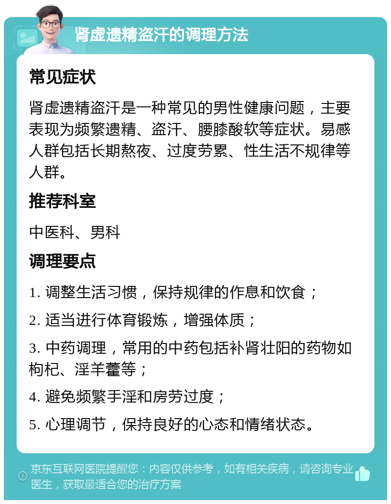 肾虚遗精盗汗的调理方法 常见症状 肾虚遗精盗汗是一种常见的男性健康问题，主要表现为频繁遗精、盗汗、腰膝酸软等症状。易感人群包括长期熬夜、过度劳累、性生活不规律等人群。 推荐科室 中医科、男科 调理要点 1. 调整生活习惯，保持规律的作息和饮食； 2. 适当进行体育锻炼，增强体质； 3. 中药调理，常用的中药包括补肾壮阳的药物如枸杞、淫羊藿等； 4. 避免频繁手淫和房劳过度； 5. 心理调节，保持良好的心态和情绪状态。