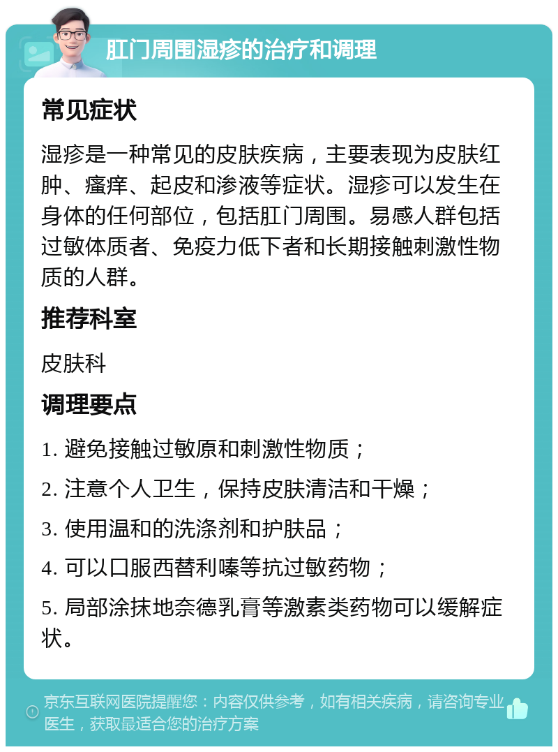 肛门周围湿疹的治疗和调理 常见症状 湿疹是一种常见的皮肤疾病，主要表现为皮肤红肿、瘙痒、起皮和渗液等症状。湿疹可以发生在身体的任何部位，包括肛门周围。易感人群包括过敏体质者、免疫力低下者和长期接触刺激性物质的人群。 推荐科室 皮肤科 调理要点 1. 避免接触过敏原和刺激性物质； 2. 注意个人卫生，保持皮肤清洁和干燥； 3. 使用温和的洗涤剂和护肤品； 4. 可以口服西替利嗪等抗过敏药物； 5. 局部涂抹地奈德乳膏等激素类药物可以缓解症状。