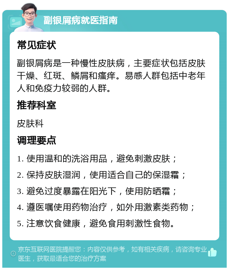 副银屑病就医指南 常见症状 副银屑病是一种慢性皮肤病，主要症状包括皮肤干燥、红斑、鳞屑和瘙痒。易感人群包括中老年人和免疫力较弱的人群。 推荐科室 皮肤科 调理要点 1. 使用温和的洗浴用品，避免刺激皮肤； 2. 保持皮肤湿润，使用适合自己的保湿霜； 3. 避免过度暴露在阳光下，使用防晒霜； 4. 遵医嘱使用药物治疗，如外用激素类药物； 5. 注意饮食健康，避免食用刺激性食物。