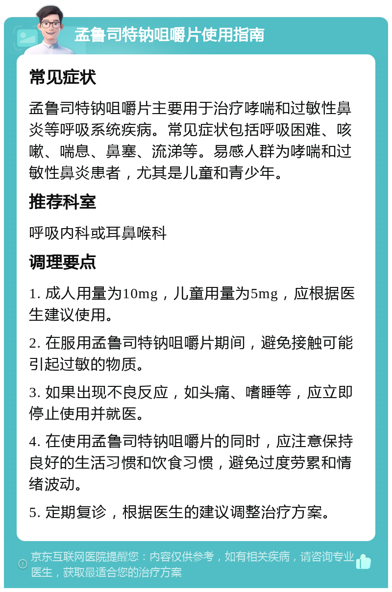 孟鲁司特钠咀嚼片使用指南 常见症状 孟鲁司特钠咀嚼片主要用于治疗哮喘和过敏性鼻炎等呼吸系统疾病。常见症状包括呼吸困难、咳嗽、喘息、鼻塞、流涕等。易感人群为哮喘和过敏性鼻炎患者，尤其是儿童和青少年。 推荐科室 呼吸内科或耳鼻喉科 调理要点 1. 成人用量为10mg，儿童用量为5mg，应根据医生建议使用。 2. 在服用孟鲁司特钠咀嚼片期间，避免接触可能引起过敏的物质。 3. 如果出现不良反应，如头痛、嗜睡等，应立即停止使用并就医。 4. 在使用孟鲁司特钠咀嚼片的同时，应注意保持良好的生活习惯和饮食习惯，避免过度劳累和情绪波动。 5. 定期复诊，根据医生的建议调整治疗方案。