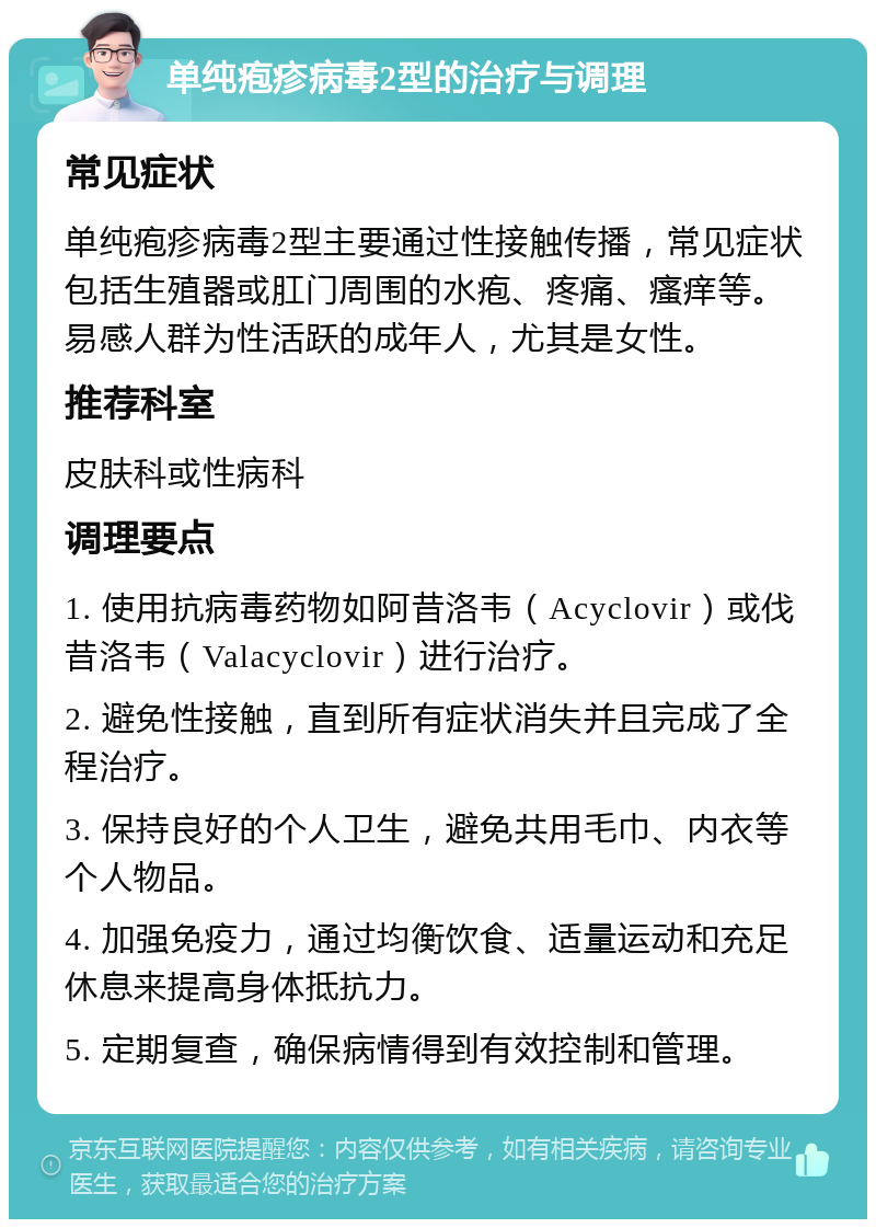 单纯疱疹病毒2型的治疗与调理 常见症状 单纯疱疹病毒2型主要通过性接触传播，常见症状包括生殖器或肛门周围的水疱、疼痛、瘙痒等。易感人群为性活跃的成年人，尤其是女性。 推荐科室 皮肤科或性病科 调理要点 1. 使用抗病毒药物如阿昔洛韦（Acyclovir）或伐昔洛韦（Valacyclovir）进行治疗。 2. 避免性接触，直到所有症状消失并且完成了全程治疗。 3. 保持良好的个人卫生，避免共用毛巾、内衣等个人物品。 4. 加强免疫力，通过均衡饮食、适量运动和充足休息来提高身体抵抗力。 5. 定期复查，确保病情得到有效控制和管理。