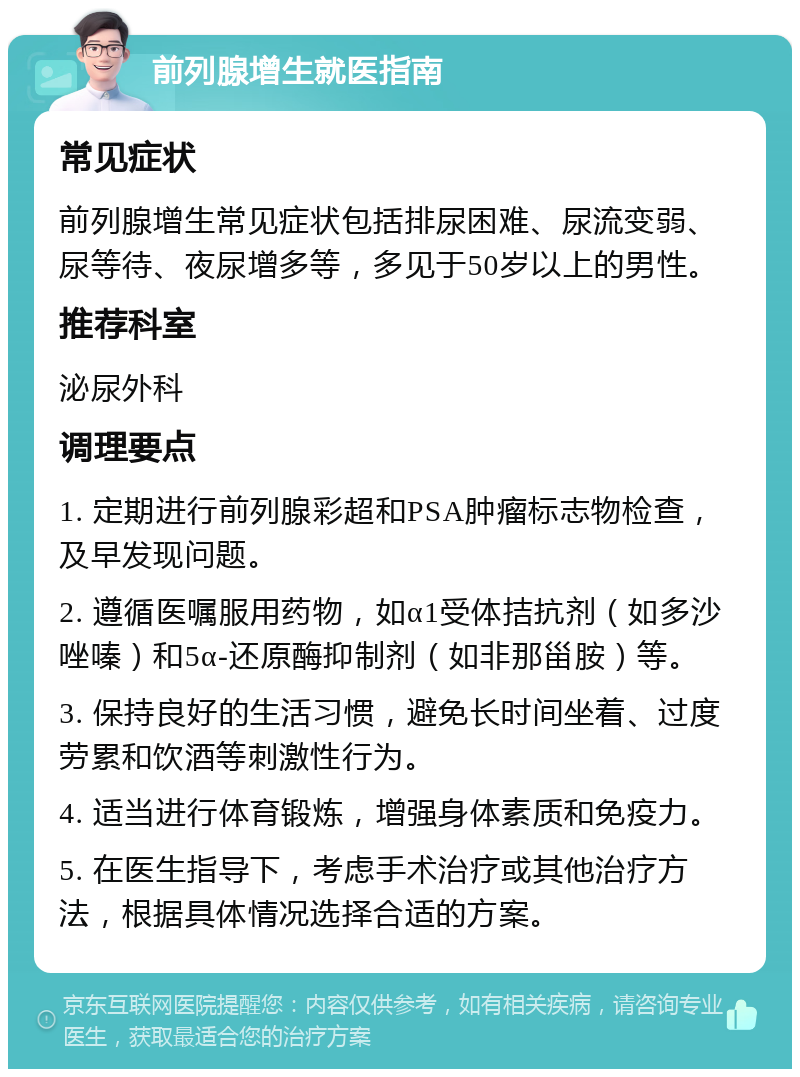 前列腺增生就医指南 常见症状 前列腺增生常见症状包括排尿困难、尿流变弱、尿等待、夜尿增多等，多见于50岁以上的男性。 推荐科室 泌尿外科 调理要点 1. 定期进行前列腺彩超和PSA肿瘤标志物检查，及早发现问题。 2. 遵循医嘱服用药物，如α1受体拮抗剂（如多沙唑嗪）和5α-还原酶抑制剂（如非那甾胺）等。 3. 保持良好的生活习惯，避免长时间坐着、过度劳累和饮酒等刺激性行为。 4. 适当进行体育锻炼，增强身体素质和免疫力。 5. 在医生指导下，考虑手术治疗或其他治疗方法，根据具体情况选择合适的方案。