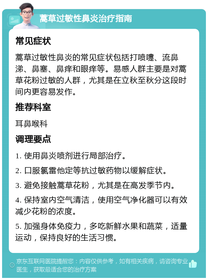 蒿草过敏性鼻炎治疗指南 常见症状 蒿草过敏性鼻炎的常见症状包括打喷嚏、流鼻涕、鼻塞、鼻痒和眼痒等。易感人群主要是对蒿草花粉过敏的人群，尤其是在立秋至秋分这段时间内更容易发作。 推荐科室 耳鼻喉科 调理要点 1. 使用鼻炎喷剂进行局部治疗。 2. 口服氯雷他定等抗过敏药物以缓解症状。 3. 避免接触蒿草花粉，尤其是在高发季节内。 4. 保持室内空气清洁，使用空气净化器可以有效减少花粉的浓度。 5. 加强身体免疫力，多吃新鲜水果和蔬菜，适量运动，保持良好的生活习惯。