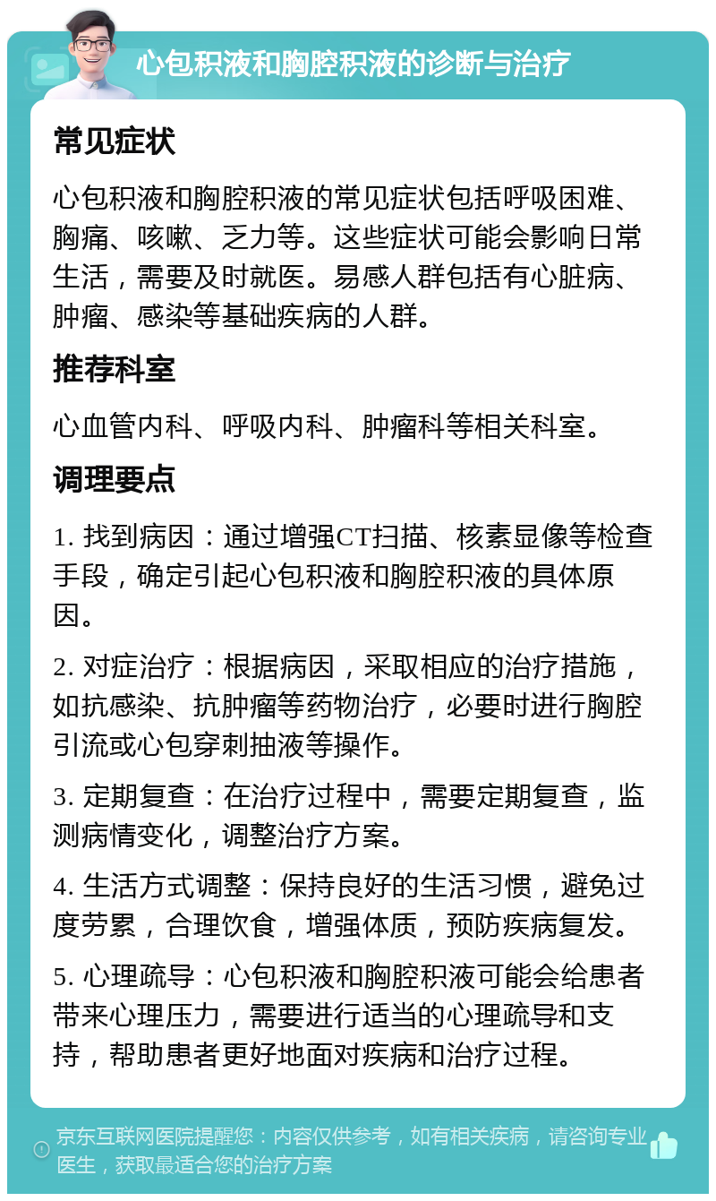 心包积液和胸腔积液的诊断与治疗 常见症状 心包积液和胸腔积液的常见症状包括呼吸困难、胸痛、咳嗽、乏力等。这些症状可能会影响日常生活，需要及时就医。易感人群包括有心脏病、肿瘤、感染等基础疾病的人群。 推荐科室 心血管内科、呼吸内科、肿瘤科等相关科室。 调理要点 1. 找到病因：通过增强CT扫描、核素显像等检查手段，确定引起心包积液和胸腔积液的具体原因。 2. 对症治疗：根据病因，采取相应的治疗措施，如抗感染、抗肿瘤等药物治疗，必要时进行胸腔引流或心包穿刺抽液等操作。 3. 定期复查：在治疗过程中，需要定期复查，监测病情变化，调整治疗方案。 4. 生活方式调整：保持良好的生活习惯，避免过度劳累，合理饮食，增强体质，预防疾病复发。 5. 心理疏导：心包积液和胸腔积液可能会给患者带来心理压力，需要进行适当的心理疏导和支持，帮助患者更好地面对疾病和治疗过程。