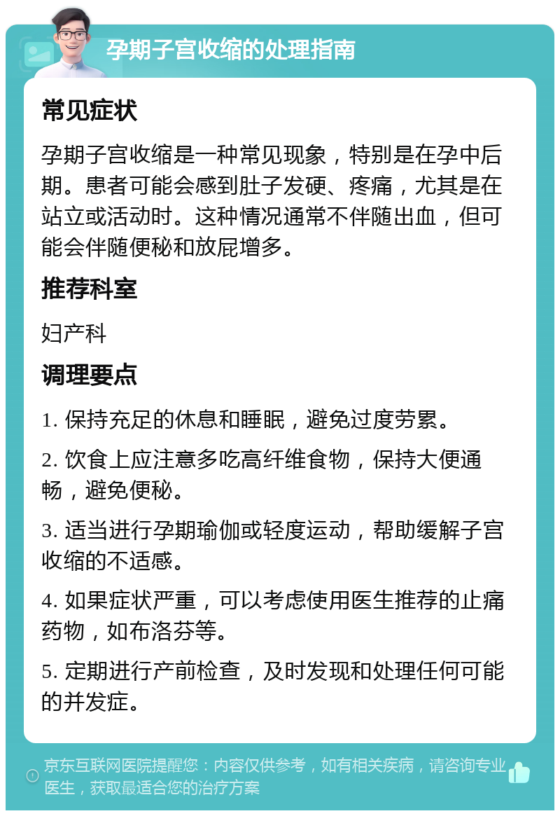 孕期子宫收缩的处理指南 常见症状 孕期子宫收缩是一种常见现象，特别是在孕中后期。患者可能会感到肚子发硬、疼痛，尤其是在站立或活动时。这种情况通常不伴随出血，但可能会伴随便秘和放屁增多。 推荐科室 妇产科 调理要点 1. 保持充足的休息和睡眠，避免过度劳累。 2. 饮食上应注意多吃高纤维食物，保持大便通畅，避免便秘。 3. 适当进行孕期瑜伽或轻度运动，帮助缓解子宫收缩的不适感。 4. 如果症状严重，可以考虑使用医生推荐的止痛药物，如布洛芬等。 5. 定期进行产前检查，及时发现和处理任何可能的并发症。