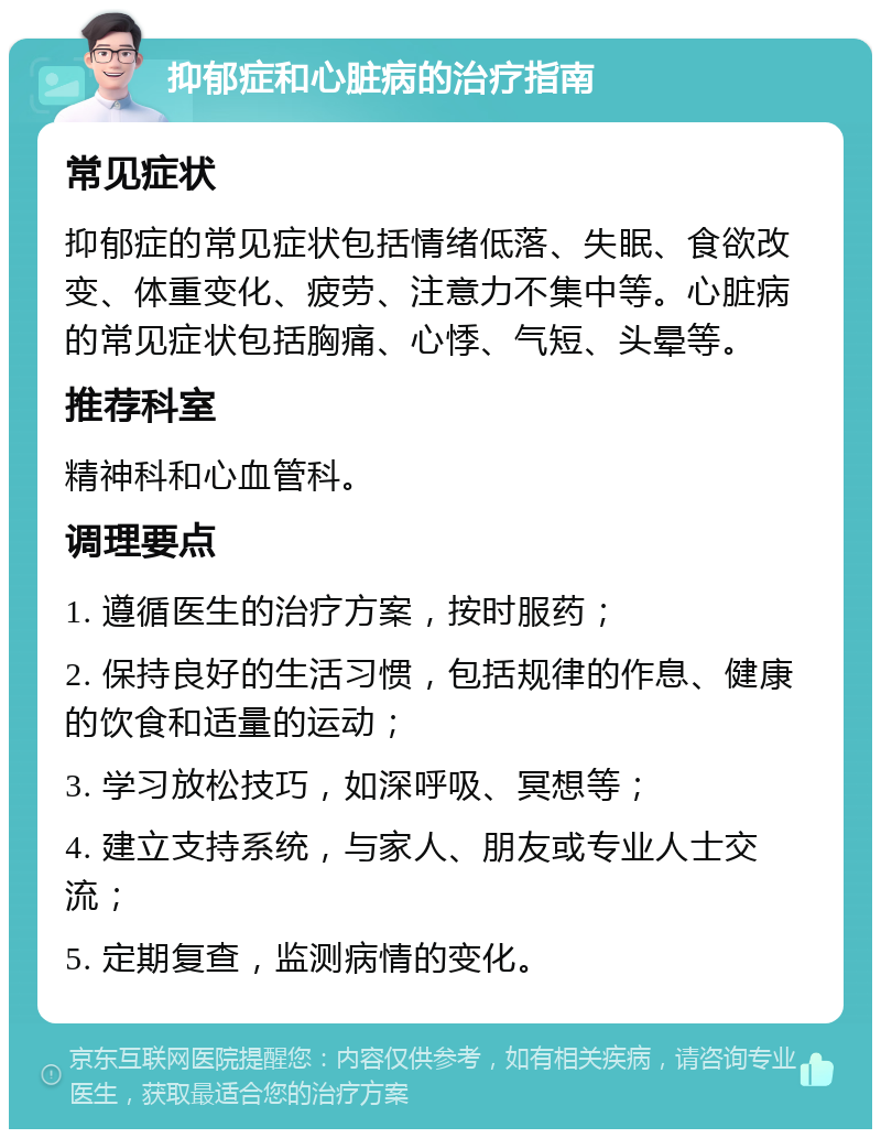 抑郁症和心脏病的治疗指南 常见症状 抑郁症的常见症状包括情绪低落、失眠、食欲改变、体重变化、疲劳、注意力不集中等。心脏病的常见症状包括胸痛、心悸、气短、头晕等。 推荐科室 精神科和心血管科。 调理要点 1. 遵循医生的治疗方案，按时服药； 2. 保持良好的生活习惯，包括规律的作息、健康的饮食和适量的运动； 3. 学习放松技巧，如深呼吸、冥想等； 4. 建立支持系统，与家人、朋友或专业人士交流； 5. 定期复查，监测病情的变化。