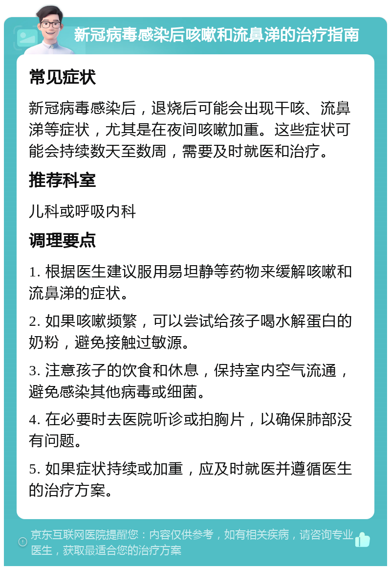 新冠病毒感染后咳嗽和流鼻涕的治疗指南 常见症状 新冠病毒感染后，退烧后可能会出现干咳、流鼻涕等症状，尤其是在夜间咳嗽加重。这些症状可能会持续数天至数周，需要及时就医和治疗。 推荐科室 儿科或呼吸内科 调理要点 1. 根据医生建议服用易坦静等药物来缓解咳嗽和流鼻涕的症状。 2. 如果咳嗽频繁，可以尝试给孩子喝水解蛋白的奶粉，避免接触过敏源。 3. 注意孩子的饮食和休息，保持室内空气流通，避免感染其他病毒或细菌。 4. 在必要时去医院听诊或拍胸片，以确保肺部没有问题。 5. 如果症状持续或加重，应及时就医并遵循医生的治疗方案。