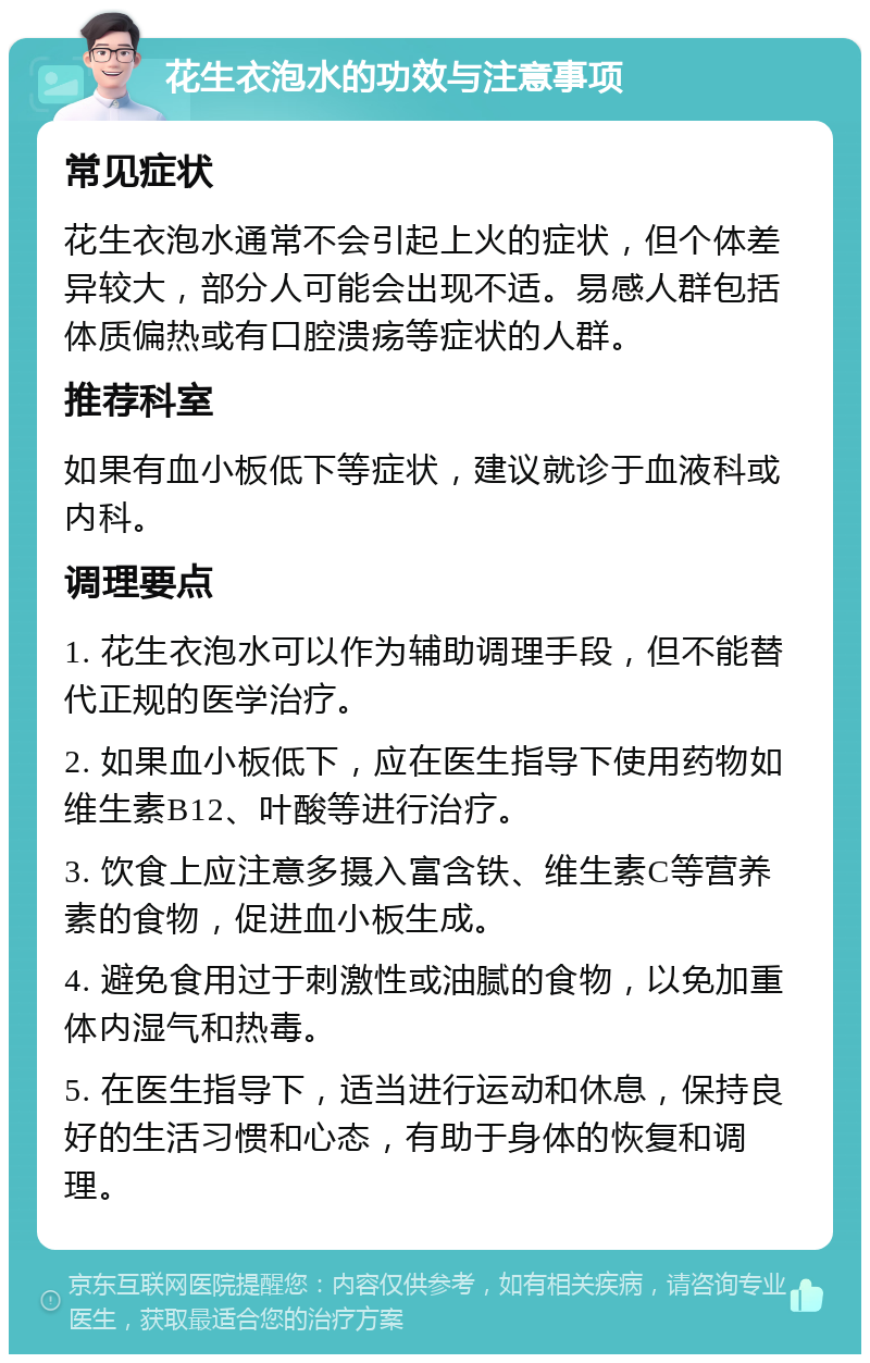 花生衣泡水的功效与注意事项 常见症状 花生衣泡水通常不会引起上火的症状，但个体差异较大，部分人可能会出现不适。易感人群包括体质偏热或有口腔溃疡等症状的人群。 推荐科室 如果有血小板低下等症状，建议就诊于血液科或内科。 调理要点 1. 花生衣泡水可以作为辅助调理手段，但不能替代正规的医学治疗。 2. 如果血小板低下，应在医生指导下使用药物如维生素B12、叶酸等进行治疗。 3. 饮食上应注意多摄入富含铁、维生素C等营养素的食物，促进血小板生成。 4. 避免食用过于刺激性或油腻的食物，以免加重体内湿气和热毒。 5. 在医生指导下，适当进行运动和休息，保持良好的生活习惯和心态，有助于身体的恢复和调理。