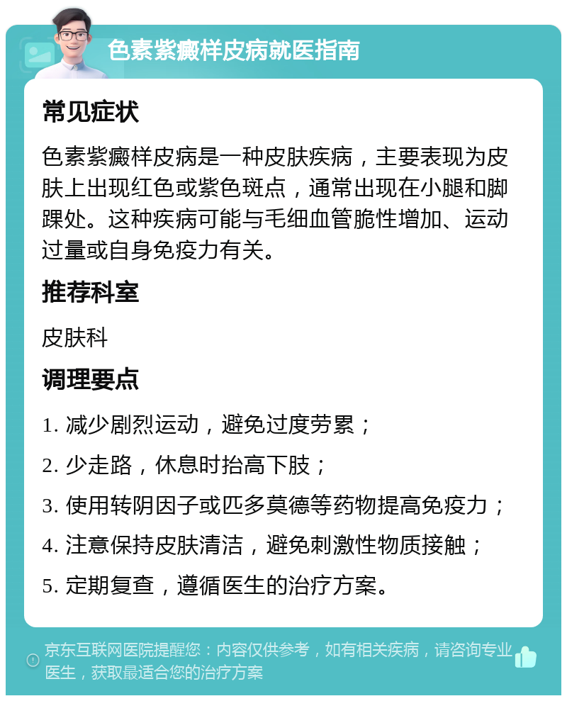 色素紫癜样皮病就医指南 常见症状 色素紫癜样皮病是一种皮肤疾病，主要表现为皮肤上出现红色或紫色斑点，通常出现在小腿和脚踝处。这种疾病可能与毛细血管脆性增加、运动过量或自身免疫力有关。 推荐科室 皮肤科 调理要点 1. 减少剧烈运动，避免过度劳累； 2. 少走路，休息时抬高下肢； 3. 使用转阴因子或匹多莫德等药物提高免疫力； 4. 注意保持皮肤清洁，避免刺激性物质接触； 5. 定期复查，遵循医生的治疗方案。