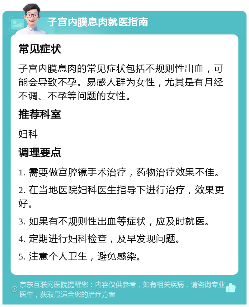 子宫内膜息肉就医指南 常见症状 子宫内膜息肉的常见症状包括不规则性出血，可能会导致不孕。易感人群为女性，尤其是有月经不调、不孕等问题的女性。 推荐科室 妇科 调理要点 1. 需要做宫腔镜手术治疗，药物治疗效果不佳。 2. 在当地医院妇科医生指导下进行治疗，效果更好。 3. 如果有不规则性出血等症状，应及时就医。 4. 定期进行妇科检查，及早发现问题。 5. 注意个人卫生，避免感染。