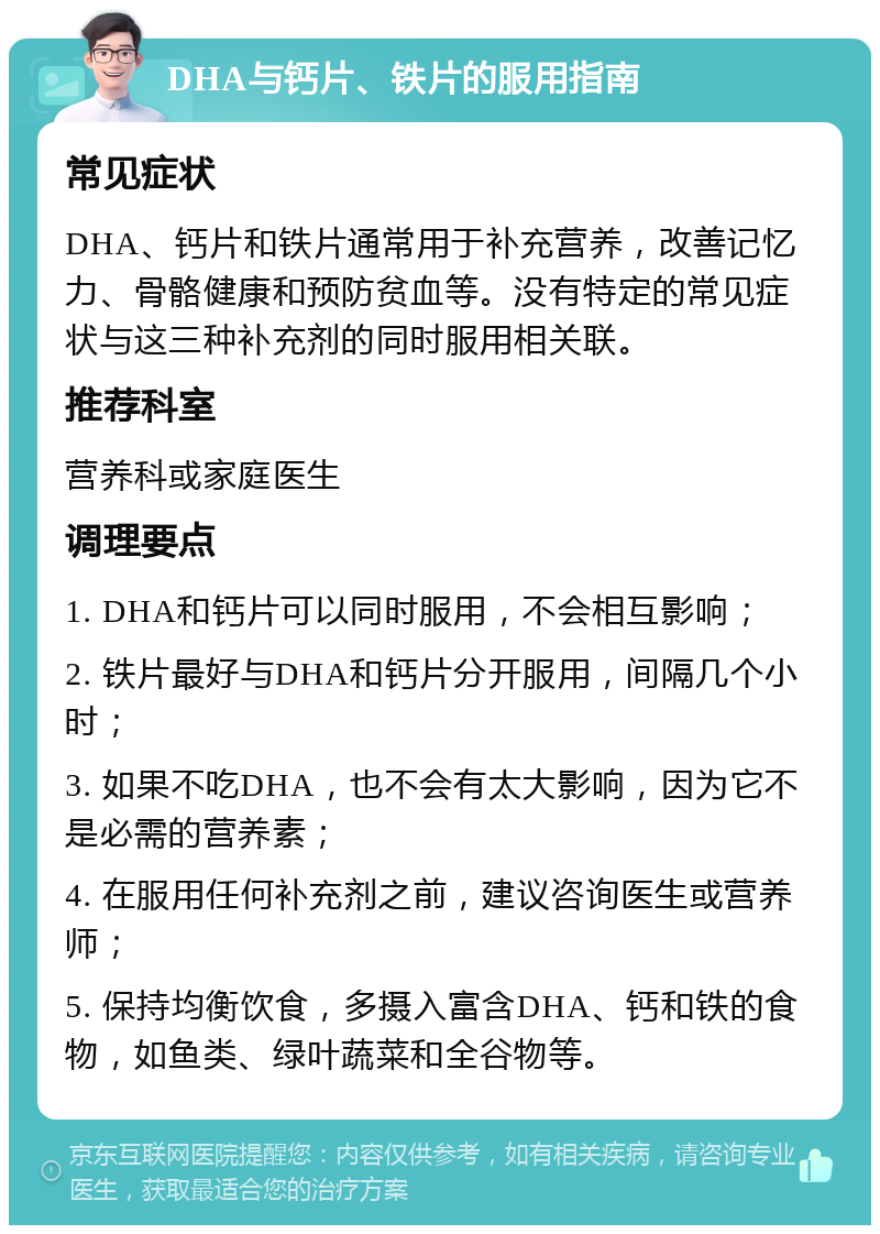 DHA与钙片、铁片的服用指南 常见症状 DHA、钙片和铁片通常用于补充营养，改善记忆力、骨骼健康和预防贫血等。没有特定的常见症状与这三种补充剂的同时服用相关联。 推荐科室 营养科或家庭医生 调理要点 1. DHA和钙片可以同时服用，不会相互影响； 2. 铁片最好与DHA和钙片分开服用，间隔几个小时； 3. 如果不吃DHA，也不会有太大影响，因为它不是必需的营养素； 4. 在服用任何补充剂之前，建议咨询医生或营养师； 5. 保持均衡饮食，多摄入富含DHA、钙和铁的食物，如鱼类、绿叶蔬菜和全谷物等。