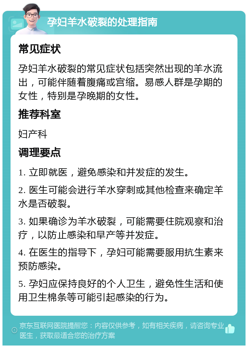 孕妇羊水破裂的处理指南 常见症状 孕妇羊水破裂的常见症状包括突然出现的羊水流出，可能伴随着腹痛或宫缩。易感人群是孕期的女性，特别是孕晚期的女性。 推荐科室 妇产科 调理要点 1. 立即就医，避免感染和并发症的发生。 2. 医生可能会进行羊水穿刺或其他检查来确定羊水是否破裂。 3. 如果确诊为羊水破裂，可能需要住院观察和治疗，以防止感染和早产等并发症。 4. 在医生的指导下，孕妇可能需要服用抗生素来预防感染。 5. 孕妇应保持良好的个人卫生，避免性生活和使用卫生棉条等可能引起感染的行为。