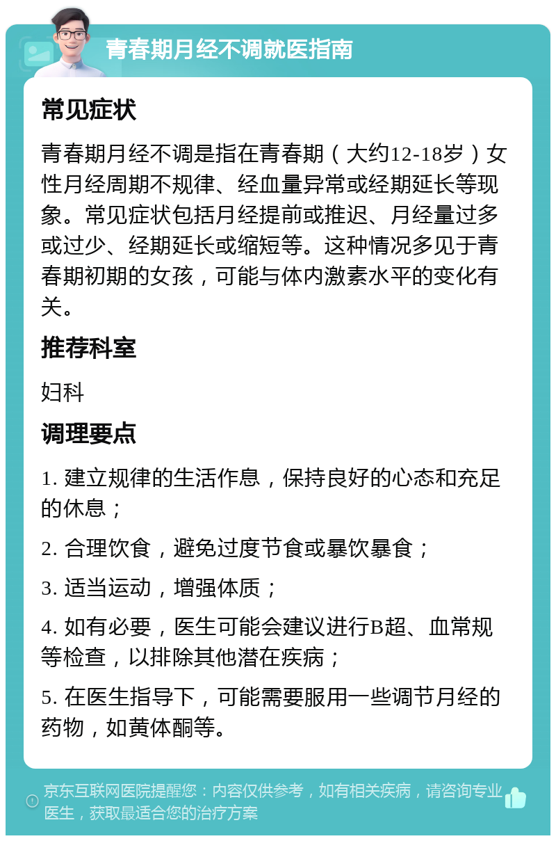 青春期月经不调就医指南 常见症状 青春期月经不调是指在青春期（大约12-18岁）女性月经周期不规律、经血量异常或经期延长等现象。常见症状包括月经提前或推迟、月经量过多或过少、经期延长或缩短等。这种情况多见于青春期初期的女孩，可能与体内激素水平的变化有关。 推荐科室 妇科 调理要点 1. 建立规律的生活作息，保持良好的心态和充足的休息； 2. 合理饮食，避免过度节食或暴饮暴食； 3. 适当运动，增强体质； 4. 如有必要，医生可能会建议进行B超、血常规等检查，以排除其他潜在疾病； 5. 在医生指导下，可能需要服用一些调节月经的药物，如黄体酮等。