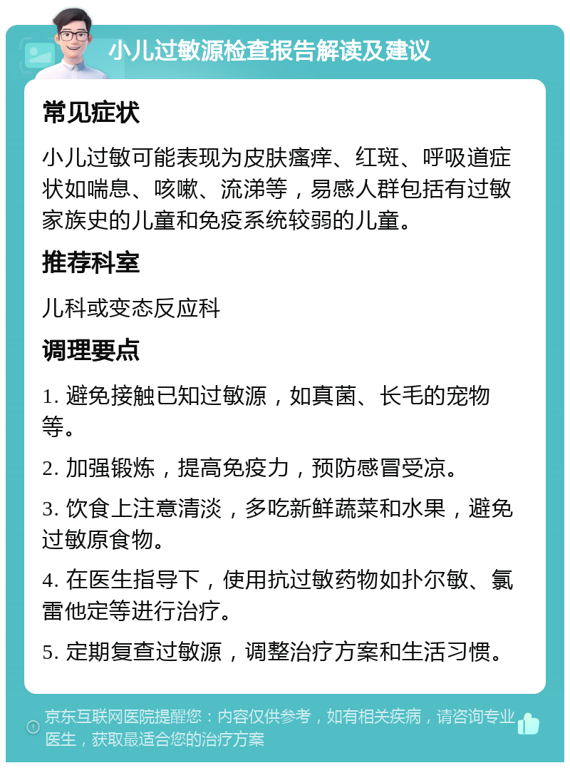 小儿过敏源检查报告解读及建议 常见症状 小儿过敏可能表现为皮肤瘙痒、红斑、呼吸道症状如喘息、咳嗽、流涕等，易感人群包括有过敏家族史的儿童和免疫系统较弱的儿童。 推荐科室 儿科或变态反应科 调理要点 1. 避免接触已知过敏源，如真菌、长毛的宠物等。 2. 加强锻炼，提高免疫力，预防感冒受凉。 3. 饮食上注意清淡，多吃新鲜蔬菜和水果，避免过敏原食物。 4. 在医生指导下，使用抗过敏药物如扑尔敏、氯雷他定等进行治疗。 5. 定期复查过敏源，调整治疗方案和生活习惯。